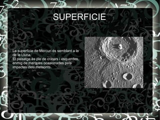 SUPERFICIE
La superfície de Mercuri és semblant a la
de la Lluna.
El paisatge és ple de cràters i esquerdes,
enmig de marques ocasionades pels
impactes dels meteorits.
 