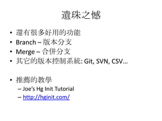 遺珠之憾
•   還有很多好用的功能
•   Branch – 版本分支
•   Merge – 合併分支
•   其它的版本控制系統: Git, SVN, CSV…

• 推薦的教學
    – Joe’s Hg Init Tutorial
    – http://hginit.com/
 