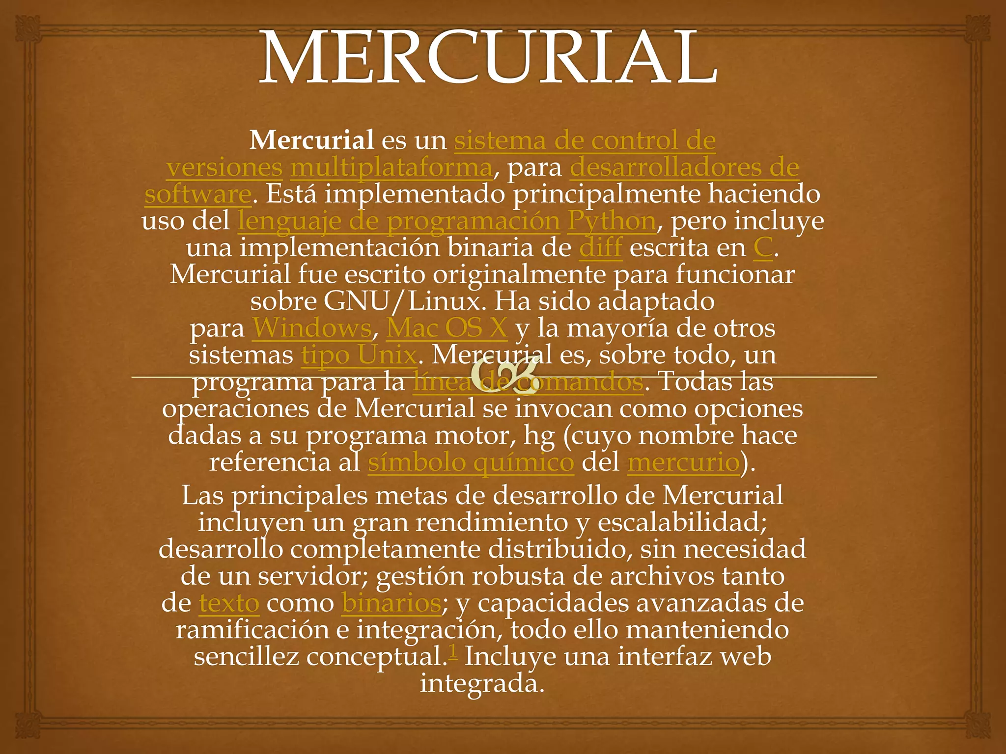 Mercurial es un sistema de control de
versiones multiplataforma, para desarrolladores de
software. Está implementado principalmente haciendo
uso del lenguaje de programación Python, pero incluye
una implementación binaria de diff escrita en C.
Mercurial fue escrito originalmente para funcionar
sobre GNU/Linux. Ha sido adaptado
para Windows, Mac OS X y la mayoría de otros
sistemas tipo Unix. Mercurial es, sobre todo, un
programa para la línea de comandos. Todas las
operaciones de Mercurial se invocan como opciones
dadas a su programa motor, hg (cuyo nombre hace
referencia al símbolo químico del mercurio).
Las principales metas de desarrollo de Mercurial
incluyen un gran rendimiento y escalabilidad;
desarrollo completamente distribuido, sin necesidad
de un servidor; gestión robusta de archivos tanto
de texto como binarios; y capacidades avanzadas de
ramificación e integración, todo ello manteniendo
sencillez conceptual.1 Incluye una interfaz web
integrada.
 