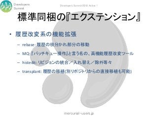 Developers     Developers Summit 2013 Action !
Summit


  標準同梱の『エクステンション』
• 履歴改変系の機能拡張
  – rebase: 履歴の枝分かれ部分の移動

  – MQ: 『パッチキュー操作』と言う名の、高機能履歴改変ツール

  – histedit: リビジョンの統合／入れ替え／除外等々

  – transplant: 履歴の移植(別リポジトリからの直接移植も可能)




                  mercurial-users.jp
 