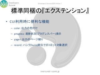 Developers          Developers Summit 2013 Action !
Summit


  標準同梱の『エクステンション』
• CUI利用時に便利な機能
  – color: 出力の色付け

  – progress: 進捗状況(プログレスバー)表示

  – pager: 出力のページ繰り

  – record: ハンク(hunk)単位でのコミット対象選択




                       mercurial-users.jp
 