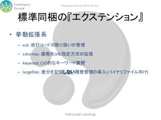 Developers      Developers Summit 2013 Action !
Summit


  標準同梱の『エクステンション』
• 挙動拡張系
  – eol: 改行コードの取り扱いの管理

  – schemes: 連携先URL指定方式の拡張

  – keyword: CVS的なキーワード展開

  – largefiles: 差分を記録しない履歴管理の導入(バイナリファイル向け)




                   mercurial-users.jp
 