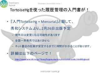 Developers                   Developers Summit 2013 Action !
Summit

 TortoiseHgを使った履歴管理の入門書が！

• 『入門TortoiseHg + Mercurial』と題して、
 秀和システムより、2月26日出版予定
   – 発売日は変更になる可能性があります

   – 全国一斉発売ではありません

   – ネット書店の在庫が安定するまでに時間がかかることがあります。

• 詳細は以下のページで！
   – http://www.lares.dti.ne.jp/~foozy/fujiguruma/scm/mercurial-books.html#thgbook




                                mercurial-users.jp
 
