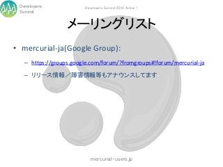 Developers             Developers Summit 2013 Action !
 Summit


                  メーリングリスト
• mercurial-ja(Google Group):
   – https://groups.google.com/forum/?fromgroups#!forum/mercurial-ja

   – リリース情報／障害情報等もアナウンスしてます




                           mercurial-users.jp
 