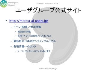 Developers         Developers Summit 2013 Action !
 Summit


        ユーザグループ公式サイト
• http://mercurial-users.jp/
   – イベント開催／参加情報
        • 勉強会の開催

        • 各種イベントでの出張ハンズオンなど

   – 最新版の日本語オンラインマニュアル

   – 各種情報へのリンク
        • メーリングリストへのリンクもあります




                       mercurial-users.jp
 