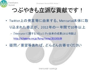 Developers               Developers Summit 2013 Action !
 Summit


    つぶやきも立派な貢献です！
• Twitter上の発言等に由来する、Mercurial本体に取
  り込まれた修正が、 2012年の一年間で10件以上
   – 『Mercurial に関するコミュニティ由来の成果(2012年版)』
      http://d.hatena.ne.jp/flying-foozy/20130109

• 疑問／要望等あれば、どんどんお寄せください




                             mercurial-users.jp
 
