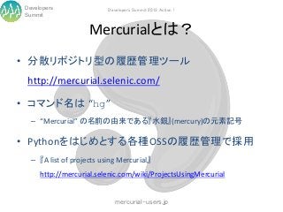Developers                Developers Summit 2013 Action !
 Summit


                     Mercurialとは？
• 分散リポジトリ型の履歴管理ツール
  http://mercurial.selenic.com/

• コマンド名は “hg”
   – “Mercurial” の名前の由来である『水銀』(mercury)の元素記号

• Pythonをはじめとする各種OSSの履歴管理で採用
   – 『A list of projects using Mercurial』
      http://mercurial.selenic.com/wiki/ProjectsUsingMercurial


                              mercurial-users.jp
 