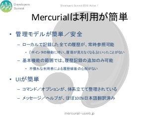 Developers        Developers Summit 2013 Action !
 Summit


              Mercurialは利用が簡単
• 管理モデルが簡単／安全
   – ローカルで記録した全ての履歴が、常時参照可能
        • 『ポインタの移動に伴い、履歴が見えなくなる』といったことがない

   – 基本機能の範囲では、履歴記録の追加のみ可能
        • 不慣れな利用者による履歴破壊の心配がない


• UIが簡単
   – コマンド／オプションが、体系立てて整理されている

   – メッセージ／ヘルプが、ほぼ100%日本語翻訳済み


                      mercurial-users.jp
 