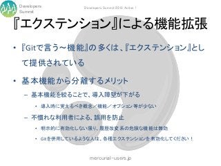Developers         Developers Summit 2013 Action !
Summit


『エクステンション』による機能拡張
• 『Gitで言う～機能』の多くは、『エクステンション』とし
 て提供されている

• 基本機能から分離するメリット
  – 基本機能を絞ることで、導入障壁が下がる
       • 導入時に覚えるべき概念／機能／オプション等が少ない

  – 不慣れな利用者による、誤用を防止
       • 明示的に有効化しない限り、履歴改変系の危険な機能は無効

       • Gitを併用しているような人は、各種エクステンションを有効化してください！


                      mercurial-users.jp
 