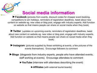 Social media information
►Facebook (pictures from events, discount codes for cheaper event booking,
competitions to win holidays, reminders of registration deadlines, tweet about new
content on website eg. new video or blog post, engage with industry experts. Add function
on website so that means people can share on social media when they book)
►Twitter (updates on upcoming events, reminders of registration deadlines, tweet
about new content on website eg. new video or blog post, engage with industry experts.
Add function on website so that means people can share on social media when they
book)
►Instagram (pictures supplied by those exhibiting at events, a few pictures of the
events themselves). Encourage followers to comment
►Blogs (blogposts from industry experts, people who have attended events,
staff working at events). Encourage attendees to comment
►YouTube (interview with attendees describing the event)
►Affiliates (with external tourist boards)
 
