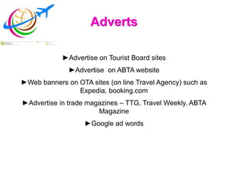 Adverts
►Advertise on Tourist Board sites
►Advertise on ABTA website
►Web banners on OTA sites (on line Travel Agency) such as
Expedia, booking.com
►Advertise in trade magazines – TTG, Travel Weekly, ABTA
Magazine
►Google ad words
 