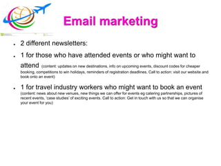 Email marketing
● 2 different newsletters:
● 1 for those who have attended events or who might want to
attend (content: updates on new destinations, info on upcoming events, discount codes for cheaper
booking, competitions to win holidays, reminders of registration deadlines. Call to action: visit our website and
book onto an event)
● 1 for travel industry workers who might want to book an event
(content: news about new venues, new things we can offer for events eg catering partnerships, pictures of
recent events, ‘case studies’ of exciting events. Call to action: Get in touch with us so that we can organise
your event for you)
 