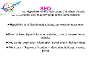 SEO►Internal Links: Hyperlinks on the web pages that when clicked,
will direct to the user to a new page of the same website
►Hyperlinks to all Social media, blogs, our website, newsletter
►External links: Hyperlinks when selected, directs the user to our
website
►Key words: destination information, travel events, holiday ideas
►Meta data = “keywords” content = Mercurian, holidays, events,
travel
 