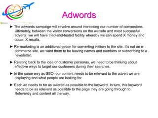 Adwords
► The adwords campaign will revolve around increasing our number of conversions.
Ultimately, between the visitor conversions on the website and most successful
adverts, we will have tried-and-tested facility whereby we can spend X money and
obtain X results.
► Re-marketing is an additional option for converting visitors to the site. It’s not an e-
commerce site, we want them to be leaving names and numbers or subscribing to a
newsletter.
► Relating back to the idea of customer personas, we need to be thinking about
effective ways to target our customers during their searches.
► In the same way as SEO, our content needs to be relevant to the advert we are
displaying and what people are looking for.
► Each ad needs to be as tailored as possible to the keyword. In turn, this keyword
needs to be as relevant as possible to the page they are going through to.
Relevancy and content all the way.
 