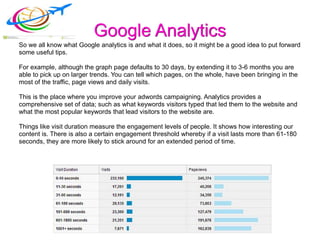 Google Analytics
So we all know what Google analytics is and what it does, so it might be a good idea to put forward
some useful tips.
For example, although the graph page defaults to 30 days, by extending it to 3-6 months you are
able to pick up on larger trends. You can tell which pages, on the whole, have been bringing in the
most of the traffic, page views and daily visits.
This is the place where you improve your adwords campaigning. Analytics provides a
comprehensive set of data; such as what keywords visitors typed that led them to the website and
what the most popular keywords that lead visitors to the website are.
Things like visit duration measure the engagement levels of people. It shows how interesting our
content is. There is also a certain engagement threshold whereby if a visit lasts more than 61-180
seconds, they are more likely to stick around for an extended period of time.
 