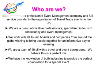Who are we?
►Mercurian is a professional Event Management company and full
service provider in the organisation of Travel Trade events in the
UK
► We are a group of creative professionals, specialised in tourism
consultancy and event management
►We work with all Tourist boards and companies from around the
globe wishing to bring people together for an informative day or
evening
►We are a team of 10 all with a travel and event background. We
believe this is a perfect mix
►We have the knowledge of both industries to provide the perfect
combination for a special event
 