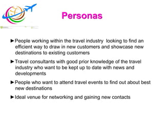 Personas
►People working within the travel industry looking to find an
efficient way to draw in new customers and showcase new
destinations to existing customers
►Travel consultants with good prior knowledge of the travel
industry who want to be kept up to date with news and
developments
►People who want to attend travel events to find out about best
new destinations
►Ideal venue for networking and gaining new contacts
 