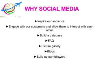 WHY SOCIAL MEDIA
►Inspire our audience
►Engage with our customers and allow them to interact with each
other
►Build a database
►FAQ
►Picture gallery
►Blogs
►Build up our followers
 