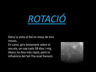 ROTACIÓ
Dóna la volta al Sol en meys de tres
mesos.
En canvi, gira lentament sobre el
seu eix, un cop cada 58 dies i mig.
Abans ho feia més ràpid, però la
influència del Sol l'ha anat frenant.
 