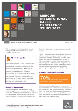 www.mercuri.net
For more information contact: Elisabeth Kark Ringmar, Global marketing director
Tel: +46 8 705 29 00 Email: elisabeth.ringmar@mercuri.se
MERCURI
INTERNATIONAL
SALES
EXCELLENCE
STUDY 2012
A Mercuri International White Paper Page 1 (2)
This white paper provides details of several
findings from Mercuri International’s Sales
Excellence study 2012.
About the study
Mercuri International’s Sales Excellence 2012
global survey indicates how top performing
companies optimise sales. The survey is
based on interviews with 1,150 sales
executives in 23 countries, with 15 industries
represented. The report, conducted in July
and August 2012, is the second of its kind.
The first was published in 2006.
Selling is Teamwork
The report shows that “teamwork sales” have
substantially grown in importance since the 2006
survey. Top performing companies are twice as likely as
poor performers to concentrate both internal and
external resources on customers, with greater role
flexibility and delegation being critical determinants for
success.
Today, it is critical for sales departments to concentrate
all resources of the company on customers, in
cooperation with other departments. According to the
survey, successful companies are twice as likely to
have achieved this compared to less successful ones.
Top sales people need to be able to delegate and no
longer be the sole client contact. The survey suggests
that sophisticated and customised value-added
positioning can only be implemented in this way.
Process Orientation in Sales
While process-oriented behaviour in production and
management has long been standard, the survey shows
that sales work is now also becoming more systematic.
More than 70 per cent of successful companies have
sales processes defined in detail, with KPI instruments,
sales requirements and adapted training modules for
each step of their sales processes.
70%of successful companies have
detailed sales processes and structures.
 