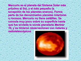 Mercurio es el planeta del Sistema Solar más próximo al Sol, y el más pequeño (a excepción de los planetas enanos). Forma parte de los denominados planetas interiores o rocosos. Mercurio no tiene satélites. Se conocía muy poco sobre su superficie hasta que fue enviada la sonda planetaria  Mariner 10 , y se hicieron observaciones con radares y radiotelescópicos 