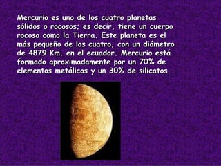 Mercurio es uno de los cuatro planetas sólidos o rocosos; es decir, tiene un cuerpo rocoso como la Tierra. Este planeta es el más pequeño de los cuatro, con un diámetro de 4879 Km. en el ecuador. Mercurio está formado aproximadamente por un 70% de elementos metálicos y un 30% de silicatos.   