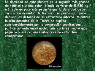 La densidad de este planeta es la segunda más grande de todo el sistema solar, siendo su valor de 5.430 Kg./m3, solo un poco más pequeña que la densidad de la Tierra. La densidad de Mercurio se puede usar para deducir los detalles de su estructura interna. Mientras la alta densidad de la Tierra se explica considerablemente por la compresión gravitacional, particularmente en el núcleo, Mercurio es mucho más pequeño y sus regiones interiores no están tan comprimidas.  
