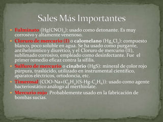 Fulminato (Hg(CNO)2): usado como detonante. Es muy corrosivo y altamente venenoso.Cloruro de mercurio (I) o calomelano (Hg2Cl2): compuesto blanco, poco soluble en agua. Se ha usado como purgante, antihelmíntico y diurético, y el Cloruro de mercurio (II), sublimado corrosivo, empleado como desinfectante. Fue  el primer remedio eficaz contra la sífilis. Sulfuro de mercurio o cinabrio (HgS): mineral de color rojo púrpura, traslúcido, utilizado en instrumental científico, aparatos eléctricos, ortodoncia, etc. Timerosal (COO-Na+(C6H4)(S-Hg-C2H6)): usado como agente bacteriostático análogo al merthiolate. Mercurio rojo. Probablemente usado en la fabricación de bombas sucias. Sales Más Importantes