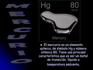MERCURIO El mercurioes un elementoquímico, de símbolo Hg y númeroatómico 80. Tieneuna principal característicaquees ser un metal de transiciónlíquido a temperaturaambiente. 