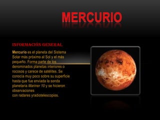 Información general
Mercurio es el planeta del Sistema
Solar más próximo al Sol y el más
pequeño. Forma parte de los
denominados planetas interiores o
rocosos y carece de satélites. Se
conocía muy poco sobre su superficie
hasta que fue enviada la sonda
planetaria Mariner 10 y se hicieron
observaciones
con radares yradiotelescopios.
 
