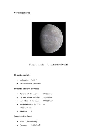 Mercurio (planeta)




                     Mercurio tomado por la sonda MESSENGER




Elementos orbitales

       Inclinación    7,004 °
       Excentricidad 0,20563069

Elementos orbitales derivados

       Período orbital sideral     87d 23,23h
       Período orbital sinódico    115,88 días
       Velocidad orbital media     47,8725 km/s
       Radio orbital medio 0,387 UA
       57.894.376 km
       Satélites      0

Características físicas

       Masa 3,302×1023 kg
       Densidad       5,43 g/cm3
 