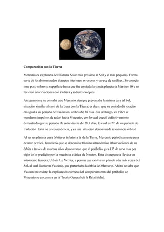 Comparación con la Tierra

Mercurio es el planeta del Sistema Solar más próximo al Sol y el más pequeño. Forma
parte de los denominados planetas interiores o rocosos y carece de satélites. Se conocía
muy poco sobre su superficie hasta que fue enviada la sonda planetaria Mariner 10 y se
hicieron observaciones con radares y radiotelescopios.

Antiguamente se pensaba que Mercurio siempre presentaba la misma cara al Sol,
situación similar al caso de la Luna con la Tierra; es decir, que su periodo de rotación
era igual a su periodo de traslación, ambos de 88 días. Sin embargo, en 1965 se
mandaron impulsos de radar hacia Mercurio, con lo cual quedó definitivamente
demostrado que su periodo de rotación era de 58.7 días, lo cual es 2/3 de su periodo de
traslación. Esto no es coincidencia, y es una situación denominada resonancia orbital.

Al ser un planeta cuya órbita es inferior a la de la Tierra, Mercurio periódicamente pasa
delante del Sol, fenómeno que se denomina tránsito astronómico Observaciones de su
órbita a través de muchos años demostraron que el perihelio gira 43" de arco más por
siglo de lo predicho por la mecánica clásica de Newton. Esta discrepancia llevó a un
astrónomo francés, Urbain Le Verrier, a pensar que existía un planeta aún más cerca del
Sol, al cual llamaron Vulcano, que perturbaba la órbita de Mercurio. Ahora se sabe que
Vulcano no existe; la explicación correcta del comportamiento del perihelio de
Mercurio se encuentra en la Teoría General de la Relatividad.
 