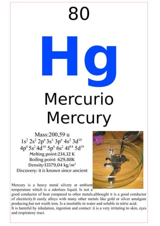 80
Hg
Mercurio
Mercury
Mass:200,59 u
1s2
2s2
2p6
3s2
3p6
4s2
3d10
4p6
5s2
4d10
5p6
6s2
4f14
5d10
Melting point:234,32 K
Boiling point: 629,88K
Density:13579,04 kg/m3
Discovery: it is known since ancient
Mercury is a heavy metal silvery at ambient
temperature which is a odorlees liquid. Is not a
good conductor of heat compared to other metals,althought it is a good conductor
of electricity.It easily alloys with many other metals like gold or silver amalgam
producing,but not wuith iron. Is a insoluble in water and soluble in nitric acid.
It is harmful by inhalation, ingestion and contact: it is a very irritating to skin, eyes
and respiratory tract.
 