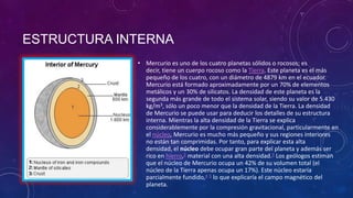 ESTRUCTURA INTERNA
• Mercurio es uno de los cuatro planetas sólidos o rocosos; es
decir, tiene un cuerpo rocoso como la Tierra. Este planeta es el más
pequeño de los cuatro, con un diámetro de 4879 km en el ecuador.
Mercurio está formado aproximadamente por un 70% de elementos
metálicos y un 30% de silicatos. La densidad de este planeta es la
segunda más grande de todo el sistema solar, siendo su valor de 5.430
kg/m3, sólo un poco menor que la densidad de la Tierra. La densidad
de Mercurio se puede usar para deducir los detalles de su estructura
interna. Mientras la alta densidad de la Tierra se explica
considerablemente por la compresión gravitacional, particularmente en
el núcleo, Mercurio es mucho más pequeño y sus regiones interiores
no están tan comprimidas. Por tanto, para explicar esta alta
densidad, el núcleo debe ocupar gran parte del planeta y además ser
rico en hierro,2 material con una alta densidad.3 Los geólogos estiman
que el núcleo de Mercurio ocupa un 42% de su volumen total (el
núcleo de la Tierra apenas ocupa un 17%). Este núcleo estaría
parcialmente fundido,4 5 lo que explicaría el campo magnético del
planeta.

 