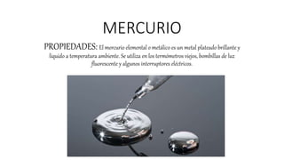 MERCURIO
PROPIEDADES: El mercurio elemental o metálico es un metal plateado brillante y
líquido a temperatura ambiente. Se utiliza en los termómetros viejos, bombillas de luz
fluorescente y algunos interruptores eléctricos.
 