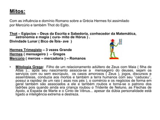 Mitos:
Com as influência e domínio Romano sobre a Grécia Hermes foi assimilado
por Mercúrio e também Thot do Egito.
Thot – Egípcios – Deus da Escrita e Sabedoria, conhecedor da Matemática,
astronomia e magia ( cura- mito de Hórus ) .
Divindade Lunar ( Bico de Íbis- ave )
Hermes Trimegisto – 3 vezes Grande
Hermes ( mensageiro ) – Gregos
Mercúrio ( merces – mercadoria ) – Romanos
• Mitologia Grega: Filho de um relacionamento adúltero de Zeus com Maia ( filha de
Atlas )... após seu nascimento associa-se a mensageiro do deuses, sejam os
serviços com ou sem escrúpulo, os casos amorosos ( Zeus ), jogos, discursos e
assembleias, conduzia aos mortos e também a terra humanos com seu ‘’caduceu’’,
possui a rapidez de um raio ( asas nos pés ), o comércio e os negócios de forma em
geral também são associados a ele e também roubos e torna-se o patrono dos
ladrões pois quando ainda era criança roubou o Tridente de Netuno, as Flechas de
Apolo, a Espada de Marte e o Cinto de Vênus... apesar da dúbia personalidade está
ligado a inteligência extrema e destreza.
 