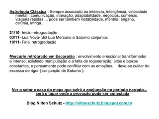 Astrologia Clássica : Sempre associado ao intelecto, inteligência, velocidade
mental , comunicação, interação, adaptabilidade, negócios, comércio,
viagens rápidas ... pode ser também instabilidade, mentira, engano,
calúnia, intriga ...
21/10- Início retrogradação
03/11- Lua Nova- Sol Lua Mercúrio e Saturno conjuntos
10/11- Final retrogradação
Mercúrio retrógrado em Escorpião : envolvimento emocional transformador
e intenso, existindo manipulação e a falta de regeneração, altos e baixos
constantes, o pensamento pode conflitar com as emoções... deve-se cuidar do
excesso de rigor ( conjunção de Saturno ).
Ver o setor e casa do mapa que cairá a conjunção no período narrado...
será o lugar onde a provação pode ser conectada
Blog Nilton Schutz - http://niltonschutz.blogspot.com.br
 