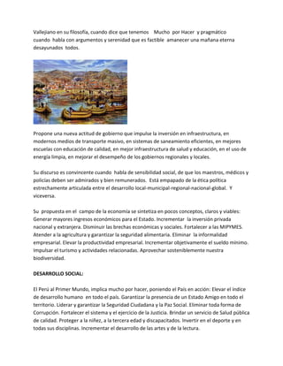 Vallejiano en su filosofía, cuando dice que tenemos Mucho por Hacer y pragmático
cuando habla con argumentos y serenidad que es factible amanecer una mañana eterna
desayunados todos.
Propone una nueva actitud de gobierno que impulse la inversión en infraestructura, en
modernos medios de transporte masivo, en sistemas de saneamiento eficientes, en mejores
escuelas con educación de calidad, en mejor infraestructura de salud y educación, en el uso de
energía limpia, en mejorar el desempeño de los gobiernos regionales y locales.
Su discurso es convincente cuando habla de sensibilidad social, de que los maestros, médicos y
policías deben ser admirados y bien remunerados. Está empapado de la ética política
estrechamente articulada entre el desarrollo local-municipal-regional-nacional-global. Y
viceversa.
Su propuesta en el campo de la economía se sintetiza en pocos conceptos, claros y viables:
Generar mayores ingresos económicos para el Estado. Incrementar la inversión privada
nacional y extranjera. Disminuir las brechas económicas y sociales. Fortalecer a las MIPYMES.
Atender a la agricultura y garantizar la seguridad alimentaria. Eliminar la informalidad
empresarial. Elevar la productividad empresarial. Incrementar objetivamente el sueldo mínimo.
Impulsar el turismo y actividades relacionadas. Aprovechar sosteniblemente nuestra
biodiversidad.
DESARROLLO SOCIAL:
El Perú al Primer Mundo, implica mucho por hacer, poniendo el País en acción: Elevar el índice
de desarrollo humano en todo el país. Garantizar la presencia de un Estado Amigo en todo el
territorio. Liderar y garantizar la Seguridad Ciudadana y la Paz Social. Eliminar toda forma de
Corrupción. Fortalecer el sistema y el ejercicio de la Justicia. Brindar un servicio de Salud pública
de calidad. Proteger a la niñez, a la tercera edad y discapacitados. Invertir en el deporte y en
todas sus disciplinas. Incrementar el desarrollo de las artes y de la lectura.
 