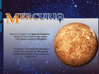 Mercurio compie il suo moto di rivoluzione 
   attorno al sole in modo molto rapido. 
     Egli impiega solamente 88 giorni.



   Al contrario il suo moto di rotazione è 
    molto lento, impiega ben 58.6 giorni 
   terrestri per compiere un giro attorno al 
                  proprio asse.
 