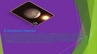 Estructura interna
Mercurio es uno de los cuatro planetas sólidos o rocosos; es decir, tiene un cuerpo rocoso como la Tierra. Este planeta es el más pequeño de los cuatro, con un diámetro de
4879 km en el ecuador. Mercurio está formado aproximadamente por un 70% de elementos metálicos y un 30% de silicatos. La densidad de este planeta es la segunda más
grande de todo el sistema solar, siendo su valor de 5.430 kg/m3, sólo un poco menor que la densidad de la Tierra. La densidad de Mercurio se puede usar para deducir los
detalles de su estructura interna. Mientras la alta densidad de la Tierra se explica considerablemente por la compresión gravitacional, particularmente en el núcleo, Mercurio es
mucho más pequeño y sus regiones interiores no están tan comprimidas. Por tanto, para explicar esta alta densidad, el núcleo debe ocupar gran parte del planeta y además ser
rico en hierro,[2] material con una alta densidad.[3] Los geólogos estiman que el núcleo de Mercurio ocupa un 42% de su volumen total (el núcleo de la Tierra apenas ocupa un
17%). Este núcleo estaría parcialmente fundido,[4] [5] lo que explicaría el campo magnético del planeta.

 