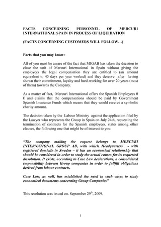 FACTS   CONCERNING      PERSONNEL     OF   MERCURI
INTERNATIONAL SPAIN IN PROCESS OF LIQUIDATION

(FACTS CONCERNING CUSTOMERS WILL FOLLOW…)


Facts that you may know:

All of you must be aware of the fact that MIGAB has taken the decision to
close the unit of Mercuri International in Spain without giving the
employees the legal compensation they are entitled to (an amount
equivalent to 45 days per year worked) and they deserve after having
shown their commitment, loyalty and hard-working for over 20 years (most
of them) towards the Company.

As a matter of fact, Mercuri International offers the Spanish Employees 0
€ and claims that the compensations should be paid by Government
Spanish Insurance Funds which means that they would receive a symbolic
charity amount.

The decision taken by the Labour Ministry against the application filed by
the Lawyer who represents the Group in Spain on July 24th, requesting the
termination of contracts for the Spanish employees, states among other
clauses, the following one that might be of interest to you:


“The company making the request belongs to MERCURI
INTERNATIONAL GROUP AB, with which Headquarters - with
registered domicile in Sweden – it has an economical relationship that
should be considered in order to study the actual causes for its requested
dissolution. It exists, according to Case Law declarations, a consolidated
responsibility between Group companies in order to fullfill obligations
derived from labour contracts.

Case Law, as well, has established the need in such cases to study
economical documents concerning Group Companies”


This resolution was issued on. September 29th, 2009.




                                    1
 