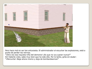 Pero hace mal en ser tan entusiasta. El administrador al escuchar las explosiones, está a punto de perder los nervios.“¡Otra vez esa inquieta niña del demonio! ¿Es que no va a parar nunca?”Sin haberla visto, sabe muy bien que ha sido ella. Por lo tanto, grita sin dudar:“¡Mercurita! ¡Baja ahora mismo y deja de bombardearnos!” 