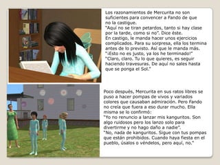 Los razonamientos de Mercurita no sonsuficientes para convencer a Fando de queno la castigue. “Aquí no se tiran petardos, tanto si hay clase por la tarde, como si no”. Dice éste.En castigo, le manda hacer unos ejercicioscomplicados. Para su sorpresa, ella los termina antes de lo previsto. Así que le manda más.“¡Esto no es justo, ya los he terminado!”“Claro, claro. Tu lo que quieres, es seguir haciendo travesuras. De aquí no sales hasta que se ponga el Sol.”Poco después, Mercurita en sus ratos libres se puso a hacer pompas de vivos y variadoscolores que causaban admiración. Pero Fandono creía que fuera a eso durar mucho. Ella misma se lo confirmó:“Yo no renuncio a lanzar mis kanguritos. Son algo ruidosos pero los lanzo solo para divertirme y no hago daño a nadie”.“No, nada de kanguritos. Sigue con tus pompasque están prohibidos. Cuando haya fiesta en el pueblo, úsalos o véndelos, pero aquí, no.”