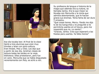 Su profesora de lengua e historia de lamagia que además era su tutora, sellamaba Jantia. Era la que mejor se llevaba con Mercurita y la única queadmitía abiertamente, que le hacíangracia sus bromas. Tenía fama de ser dura Y siniestra.“Qué cosas tienes, Mercu. Fando me dijo lo de los kanguritos y le pregunté si tepermitiría usarlos en el futuro, pero merespondió que no. Lo siento”.“Gracias, Jantia. Creo que esperaré a lasfiestas para usarlos. Ya falta menos”  Ese día tocaba leer. Al final de la clasellamó a tres alumnas que eran muytímidas y leían con poca soltura.Eran Anasti, Poly y Cleo. Les dijo quea partir de ese día, tendrían clases delectura todas las tardes en la vieja biblioteca. Ellas protestaron, pero fueen vano. Mercurita que se había disgustadorecientemente con Poly, se echó a reír.