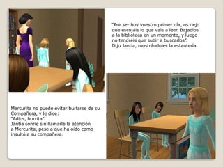 “Por ser hoy vuestro primer día, os dejoque escojáis lo que vais a leer. Bajadlosa la biblioteca en un momento, y luego no tendréis que subir a buscarlos”. Dijo Jantia, mostrándoles la estantería.Mercurita no puede evitar burlarse de suCompañera, y le dice:“Adios, burrita”.Jantia sonríe sin llamarle la atencióna Mercurita, pese a que ha oído comoinsultó a su compañera.