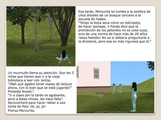 Esa tarde, Mercurita se tumba a la sombra de unos árboles de un bosque cercano a la escuela de hadas.“Tengo la boca seca como un estropajo,de hacer pompas. Y Fando dice que la prohibición de los petardos no es cosa suya, sino de una norma de hace más de 20 años ¡Vaya fastidio! No se si debería preguntarle a la directora, pero esa es más rigurosa que él.” Un murmullo llama su atención. Son las 3 niñas que tienen que ir a la vieja biblioteca a leer con Jantia.“¡Bah qué agobio tener clases de lectura ahora, con lo bien que se está jugando!” Protesta Anasti.”“Ir a clase por la tarde es agobiante,pero a éstas chicas, les hace falta”. Aprovecharé para hacer rabiar a esa tonta de Poly ¡Je, je, je!Piensa Mercurita. 