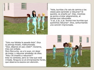 “Hola, burritas ¿Ya vais de camino a las clases para aprender a rebuznar? Siqueréis, os enseño yo”. Dijo, mientrasse ponía a trotar alegremente, altiempo que rebuznaba.“Ji ja, ji ja, ji ja. Somos tres burritas que queremos rebuznar”. Dice, canturreandouna canción improvisada.“Solo nos faltaba la pesada ésta”. Dicela pelirojaAnasti, malhumorada.“Oye, déjanos en paz ¿Vale?”. Exclama,Cleo con enfado.Pero Mercurita, va a lo suyo, sin dejarde trotar, y rebuznar alrededor de ellas.“Poly ¿Te enseño a rebuznar?”Esta no contesta, pero se nota que estáirritada. Ninguna ve al omnipresente Fando, que observa la escena con atención.