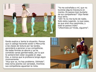 “Ya me extrañaba a mí, que notuvieras alguna travesura en mente ¿Te parece bien burlartede tus compañeras?” Dijo Fandomuy serio.“¡Eh! Yo no me burlo de nadie. Solo estoy jugando. Lo que pasa,es que eres muy pesimista, ytodo te parece malo”.“¿Pesimista yo? Anda, sígueme”.Fando explica a Jantia la situación. Piensaque si castiga haciendo asistir a Mercuritaa las clases de lectura por las tardes, aprenderá a apreciar a sus compañeras. De todas formas se aburre y ya hacometido varias gamberradas, por lo quele sentará bien estar ocupada en algo. Eso, a menos que la profesora tenga algún inconveniente.“Huy que va, no hay problema. Siéntate”.Esta toma asiento con seriedad, mientrassus compañeras aguantan la risita.