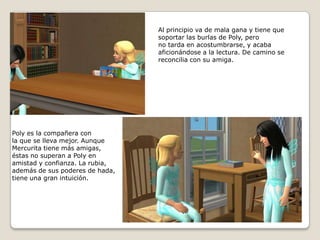 Al principio va de mala gana y tiene quesoportar las burlas de Poly, perono tarda en acostumbrarse, y acabaaficionándose a la lectura. De camino sereconcilia con su amiga. Poly es la compañera con la que se lleva mejor. AunqueMercurita tiene más amigas,éstas no superan a Poly en amistad y confianza. La rubia, además de sus poderes de hada,tiene una gran intuición. 