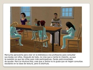 Mercurita aprovecha para citar en la biblioteca a los profesores para consultarsus dudas con ellos. Después de todo, no cree que a Jantia le importe, ya que la cuestión es que las niñas sean más participativas. Fando está encantadode ayudar. Pero la intuitiva Poly, cree que a Jantia no le gusta que se hagan consultas escolares en la clase de lectura, pero lo disimula.